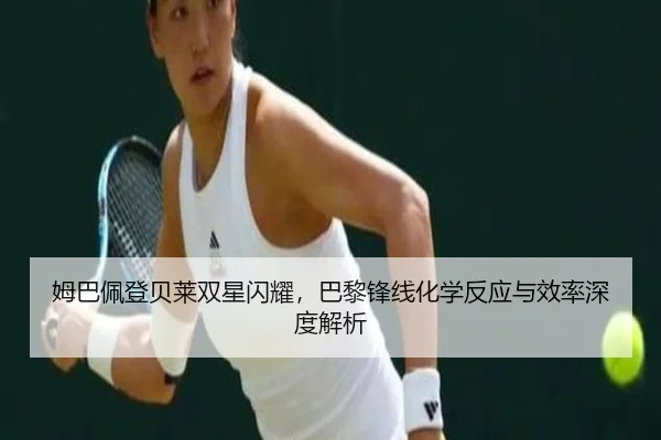姆巴佩登贝莱双星闪耀，巴黎锋线化学反应与效率深度解析