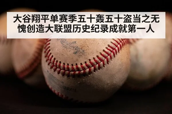 大谷翔平单赛季五十轰五十盗当之无愧创造大联盟历史纪录成就第一人