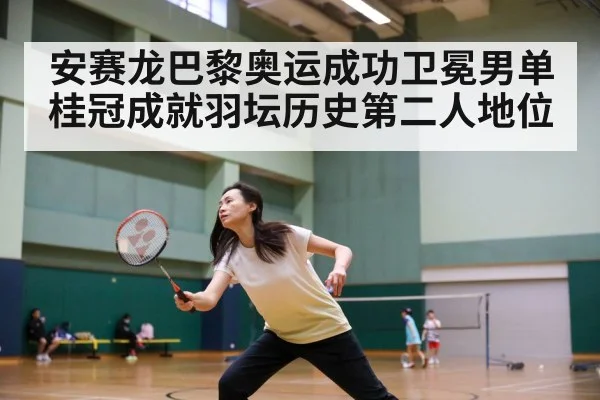安赛龙巴黎奥运成功卫冕男单桂冠成就羽坛历史第二人地位