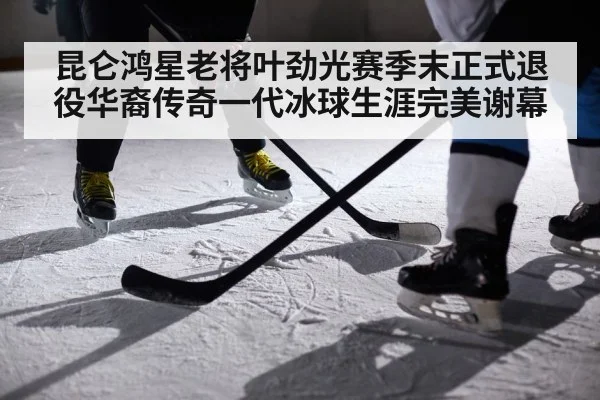 昆仑鸿星老将叶劲光赛季末正式退役华裔传奇一代冰球生涯完美谢幕
